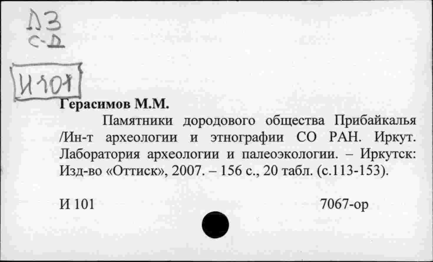 ﻿Герасимов M.M.
Памятники дородового общества Прибайкалья /Ин-т археологии и этнографии СО РАН. Иркут. Лаборатория археологии и палеоэкологии. - Иркутск: Изд-во «Оттиск», 2007. - 156 с., 20 табл. (с. 113-153).
И 101
7067-ор